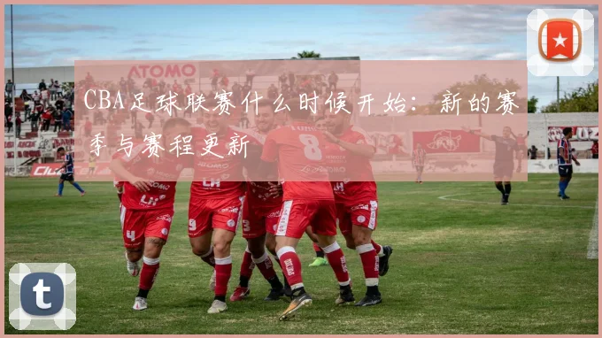 CBA足球联赛什么时候开始：新的赛季与赛程更新