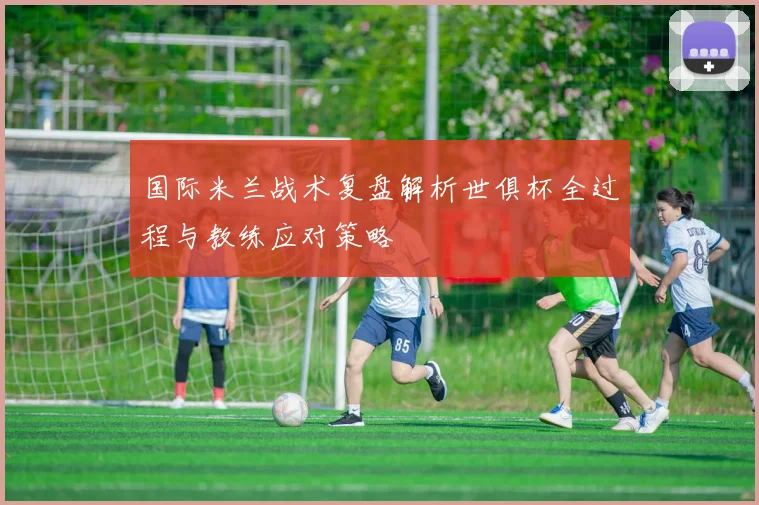 国际米兰战术复盘解析世俱杯全过程与教练应对策略