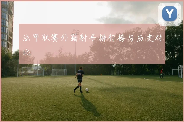 法甲联赛外籍射手排行榜与历史对比