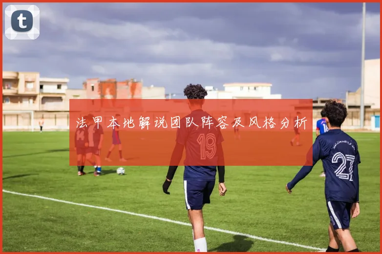 法甲本地解说团队阵容及风格分析