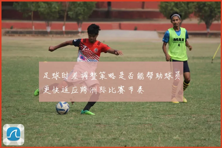 足球时差调整策略是否能帮助球员更快适应跨洲际比赛节奏