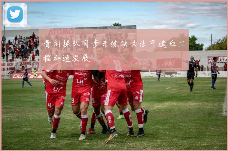 青训梯队同步开练助力法甲造血工程加速发展